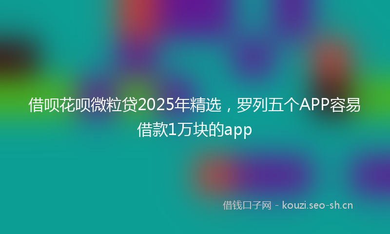 借呗花呗微粒贷2025年精选，罗列五个APP容易借款1万块的app