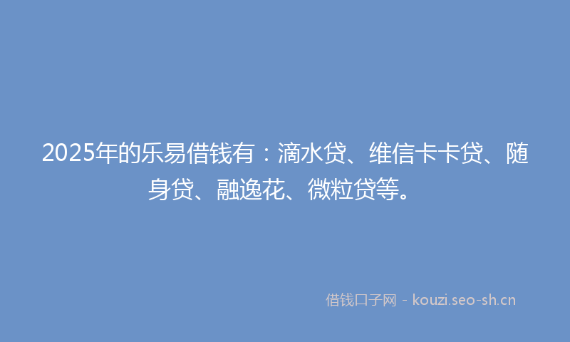 2025年的乐易借钱有:滴水贷、维信卡卡贷、随身贷、融逸花、微粒贷等。