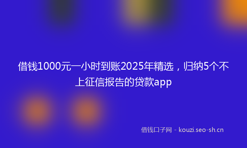 借钱1000元一小时到账2025年精选，归纳5个不上征信报告的贷款app
