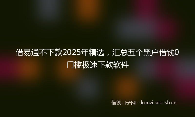 借易通不下款2025年精选，汇总五个黑户借钱0门槛极速下款软件