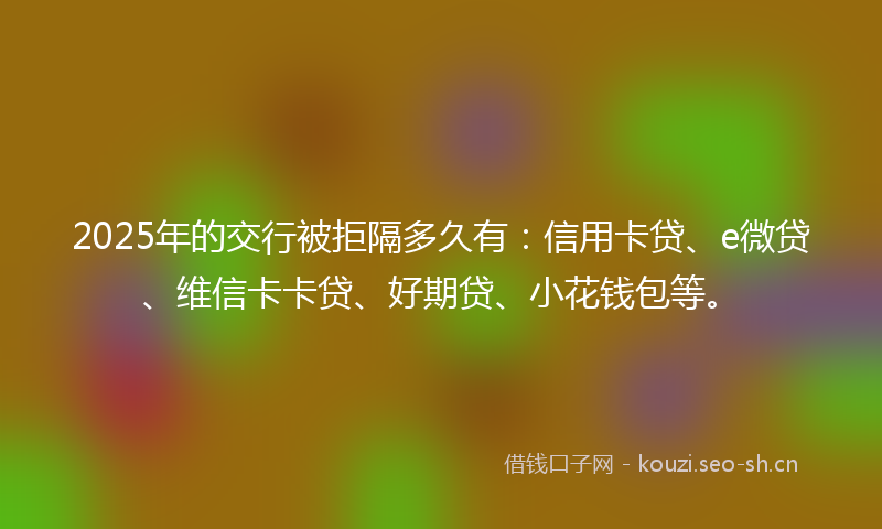 2025年的交行被拒隔多久有：信用卡贷、e微贷、维信卡卡贷、好期贷、小花钱包等。