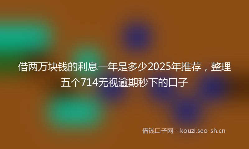 借两万块钱的利息一年是多少2025年推荐，整理五个714无视逾期秒下的口子