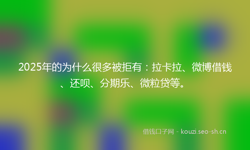 2025年的为什么很多被拒有：拉卡拉、微博借钱、还呗、分期乐、微粒贷等。