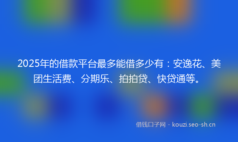 2025年的借款平台最多能借多少有：安逸花、美团生活费、分期乐、拍拍贷、快贷通等。