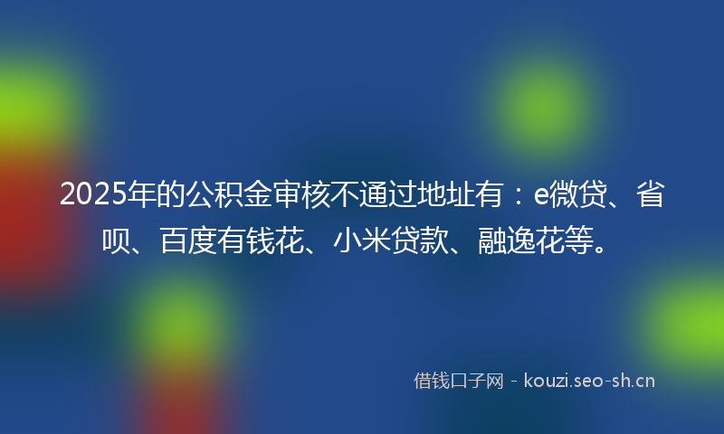 2025年的公积金审核不通过地址有：e微贷、省呗、百度有钱花、小米贷款、融逸花等。