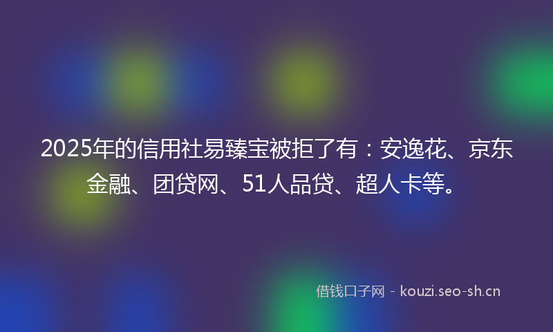 2025年的信用社易臻宝被拒了有：安逸花、京东金融、团贷网、51人品贷、超人卡等。