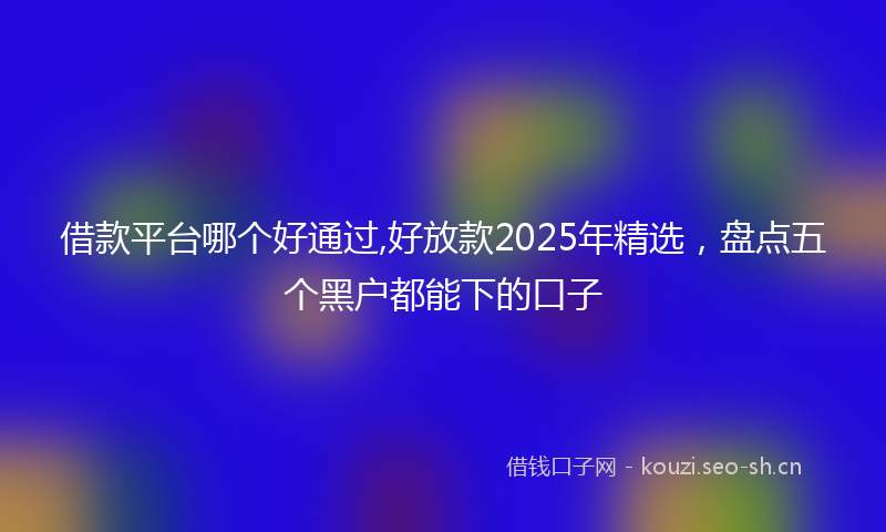 借款平台哪个好通过,好放款2025年精选，盘点五个黑户都能下的口子