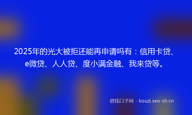 2025年的光大被拒还能再申请吗有：信用卡贷、e微贷、人人贷、度小满金融、我来贷等。