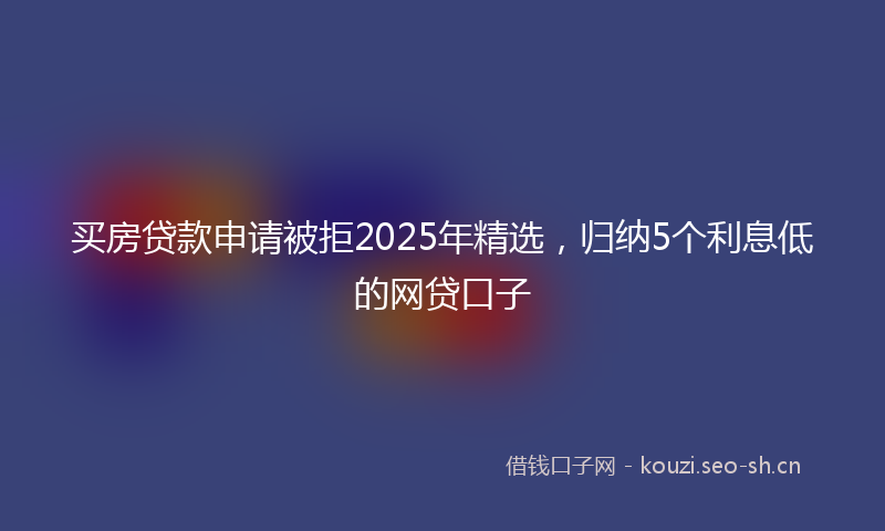 买房贷款申请被拒2025年精选,归纳5个利息低的网贷口子