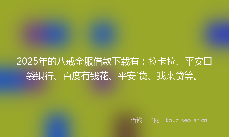 2025年的八戒金服借款下载有：拉卡拉、平安口袋银行、百度有钱花、平安i贷、我来贷等。