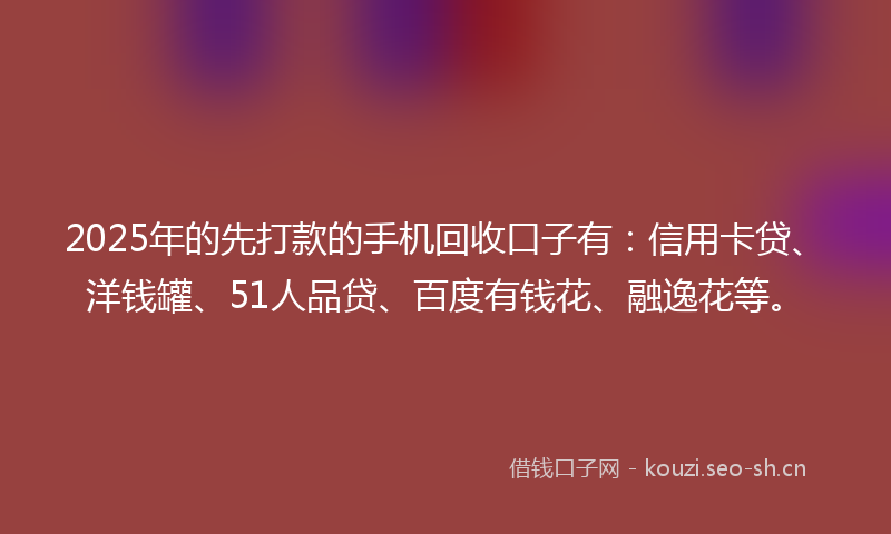 2025年的先打款的手机回收口子有：信用卡贷、洋钱罐、51人品贷、百度有钱花、融逸花等。