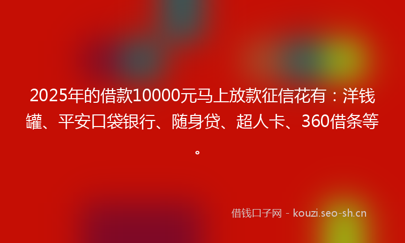 2025年的借款10000元马上放款征信花有：洋钱罐、平安口袋银行、随身贷、超人卡、360借条等。