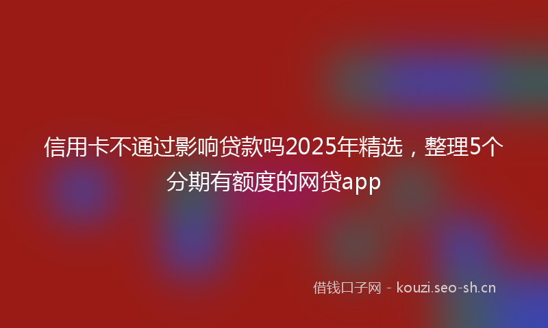信用卡不通过影响贷款吗2025年精选,整理5个分期有额度的网贷app