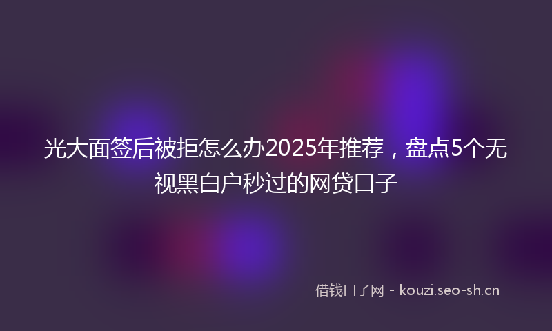 光大面签后被拒怎么办2025年推荐，盘点5个无视黑白户秒过的网贷口子