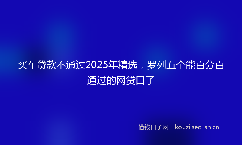买车贷款不通过2025年精选，罗列五个能百分百通过的网贷口子