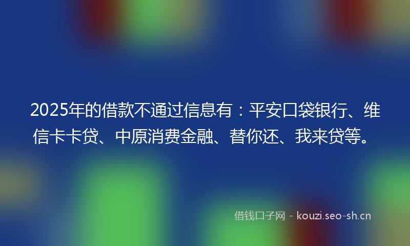 2025年的借款不通过信息有：平安口袋银行、维信卡卡贷、中原消费金融、替你还、我来贷等。