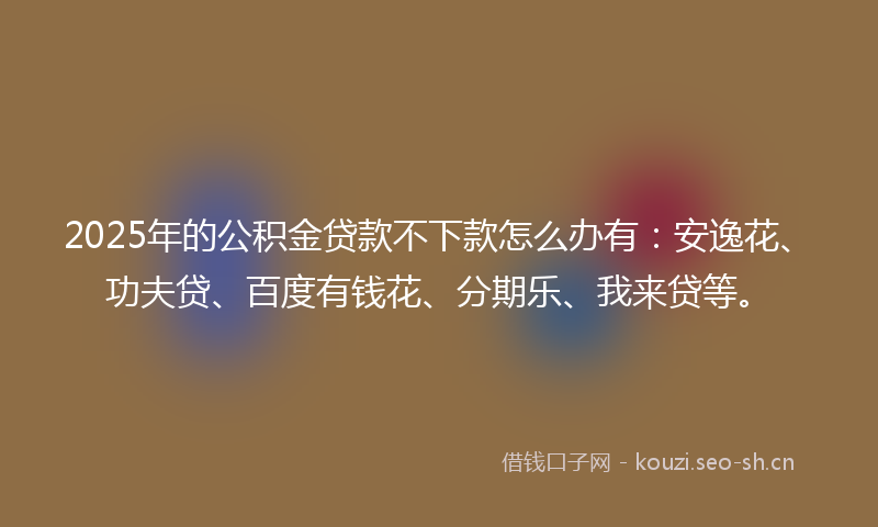 2025年的公积金贷款不下款怎么办有：安逸花、功夫贷、百度有钱花、分期乐、我来贷等。