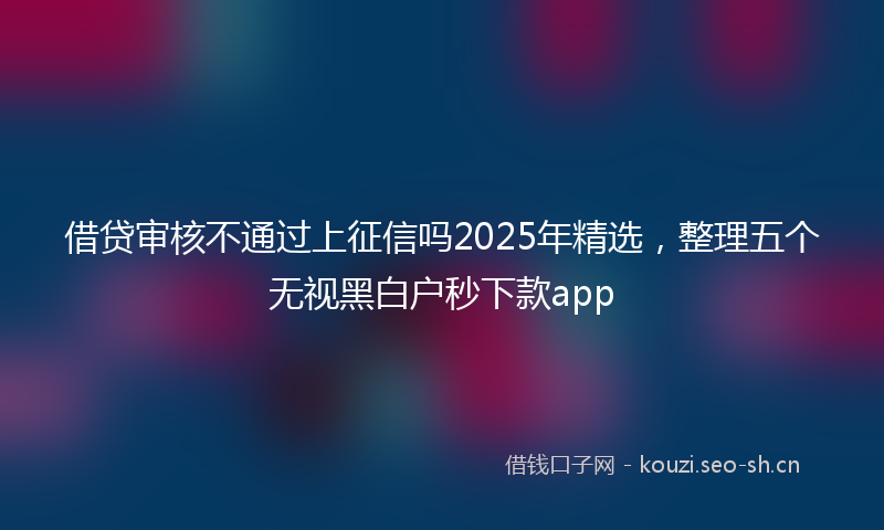 借贷审核不通过上征信吗2025年精选，整理五个无视黑白户秒下款app