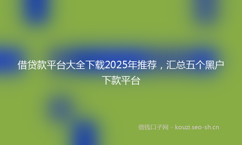 借贷款平台大全下载2025年推荐，汇总五个黑户下款平台