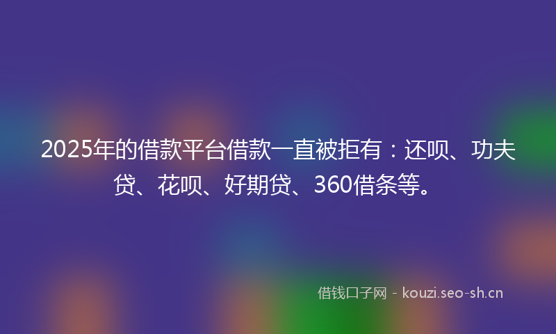2025年的借款平台借款一直被拒有：还呗、功夫贷、花呗、好期贷、360借条等。
