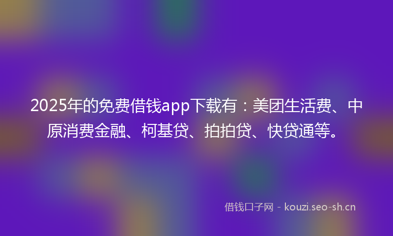 2025年的免费借钱app下载有：美团生活费、中原消费金融、柯基贷、拍拍贷、快贷通等。