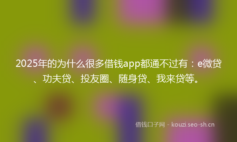 2025年的为什么很多借钱app都通不过有：e微贷、功夫贷、投友圈、随身贷、我来贷等。