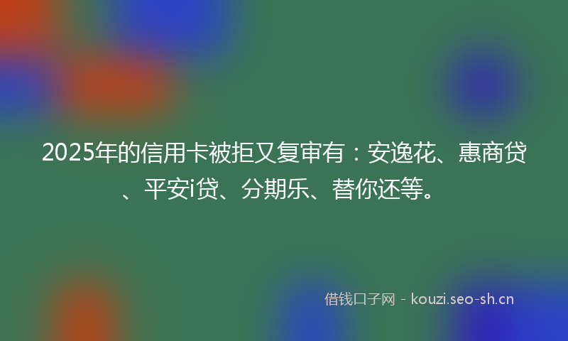 2025年的信用卡被拒又复审有：安逸花、惠商贷、平安i贷、分期乐、替你还等。