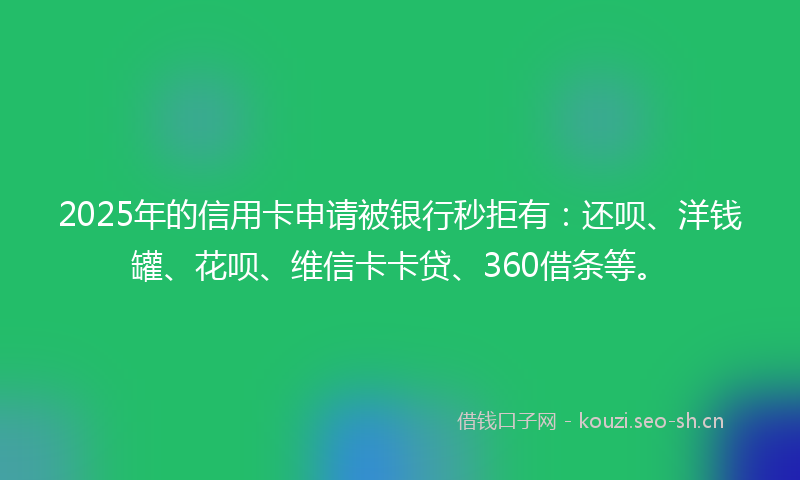 2025年的信用卡申请被银行秒拒有：还呗、洋钱罐、花呗、维信卡卡贷、360借条等。
