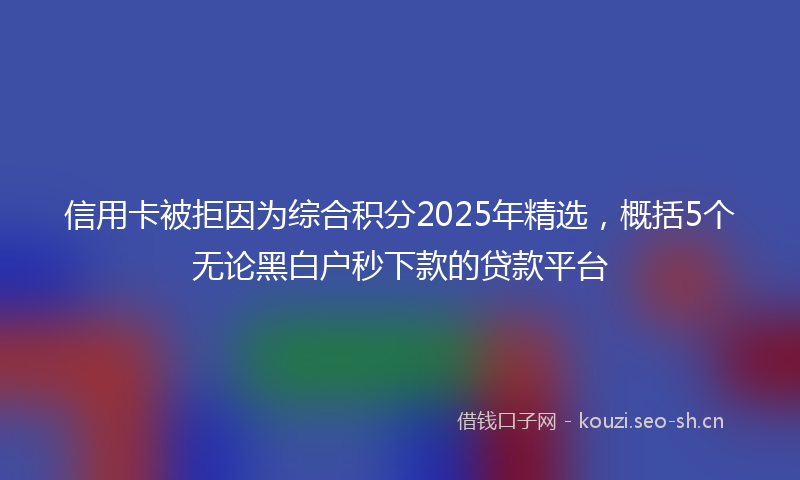 信用卡被拒因为综合积分2025年精选，概括5个无论黑白户秒下款的贷款平台