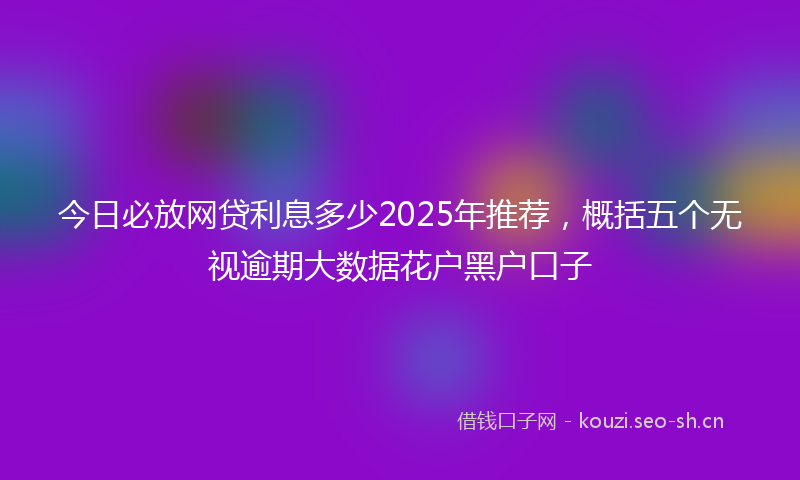 今日必放网贷利息多少2025年推荐，概括五个无视逾期大数据花户黑户口子