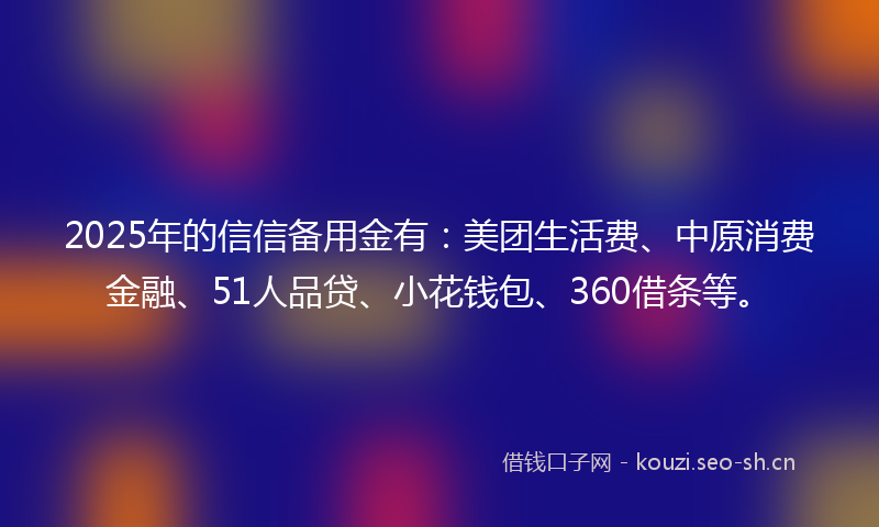 2025年的信信备用金有：美团生活费、中原消费金融、51人品贷、小花钱包、360借条等。