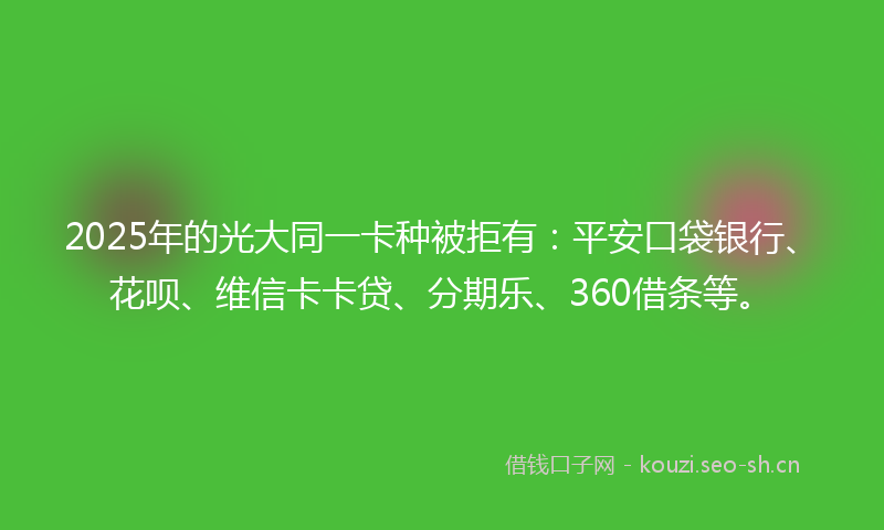 2025年的光大同一卡种被拒有：平安口袋银行、花呗、维信卡卡贷、分期乐、360借条等。
