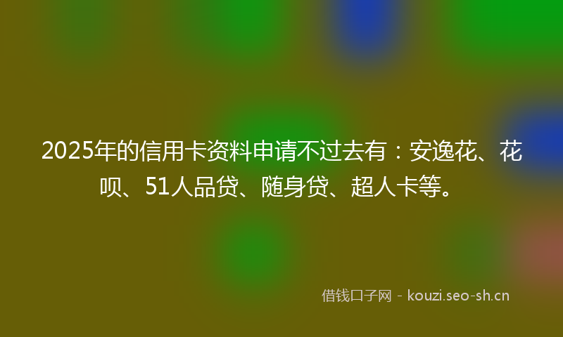 2025年的信用卡资料申请不过去有：安逸花、花呗、51人品贷、随身贷、超人卡等。