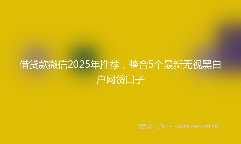 借贷款微信2025年推荐，整合5个最新无视黑白户网贷口子