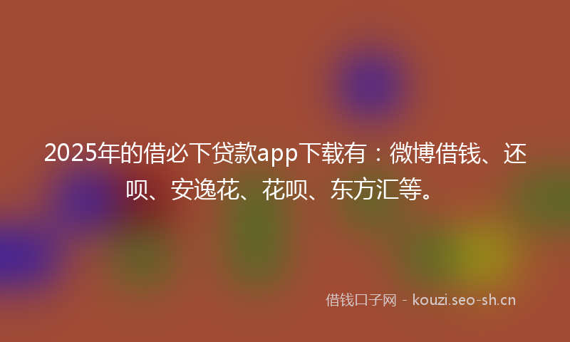 2025年的借必下贷款app下载有：微博借钱、还呗、安逸花、花呗、东方汇等。