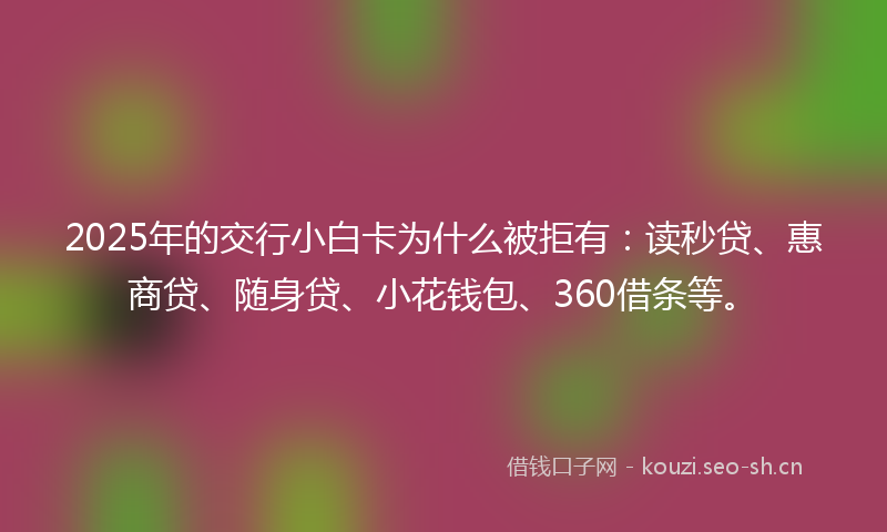 2025年的交行小白卡为什么被拒有：读秒贷、惠商贷、随身贷、小花钱包、360借条等。
