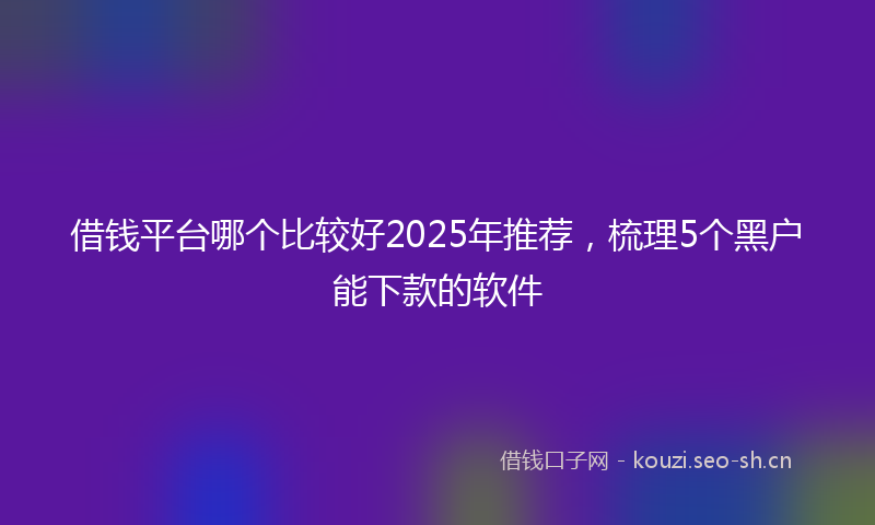 借钱平台哪个比较好2025年推荐，梳理5个黑户能下款的软件