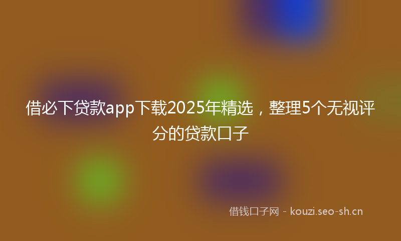 借必下贷款app下载2025年精选，整理5个无视评分的贷款口子