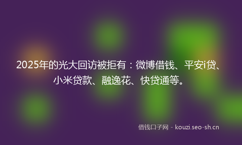 2025年的光大回访被拒有：微博借钱、平安i贷、小米贷款、融逸花、快贷通等。