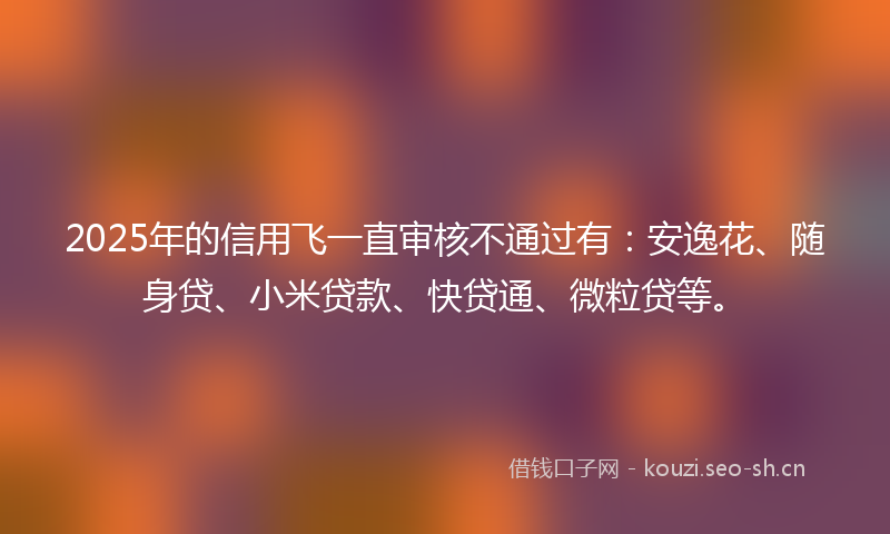 2025年的信用飞一直审核不通过有：安逸花、随身贷、小米贷款、快贷通、微粒贷等。