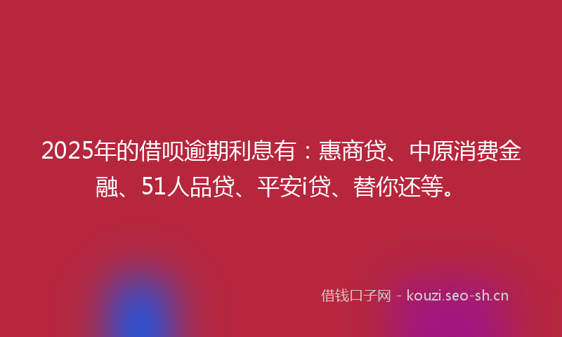 2025年的借呗逾期利息有：惠商贷、中原消费金融、51人品贷、平安i贷、替你还等。