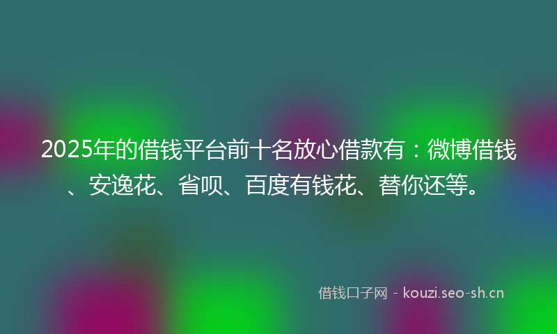 2025年的借钱平台前十名放心借款有：微博借钱、安逸花、省呗、百度有钱花、替你还等。