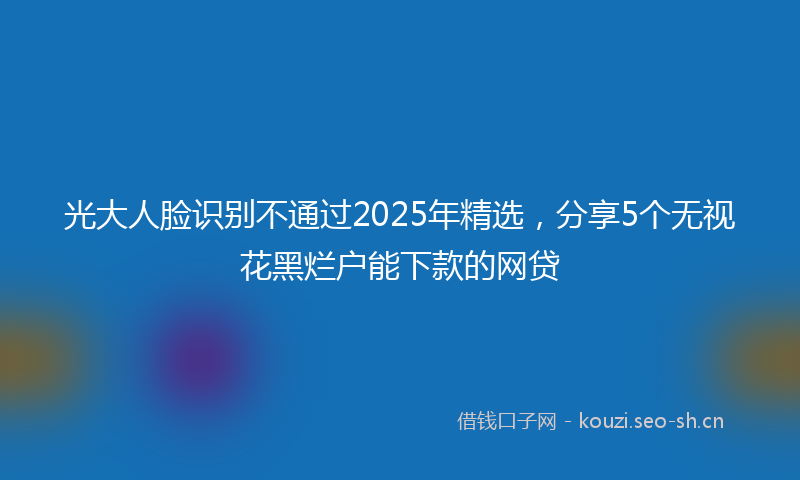 光大人脸识别不通过2025年精选，分享5个无视花黑烂户能下款的网贷