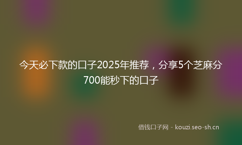 今天必下款的口子2025年推荐，分享5个芝麻分700能秒下的口子