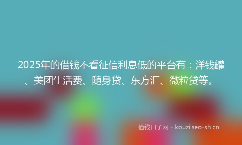 2025年的借钱不看征信利息低的平台有：洋钱罐、美团生活费、随身贷、东方汇、微粒贷等。