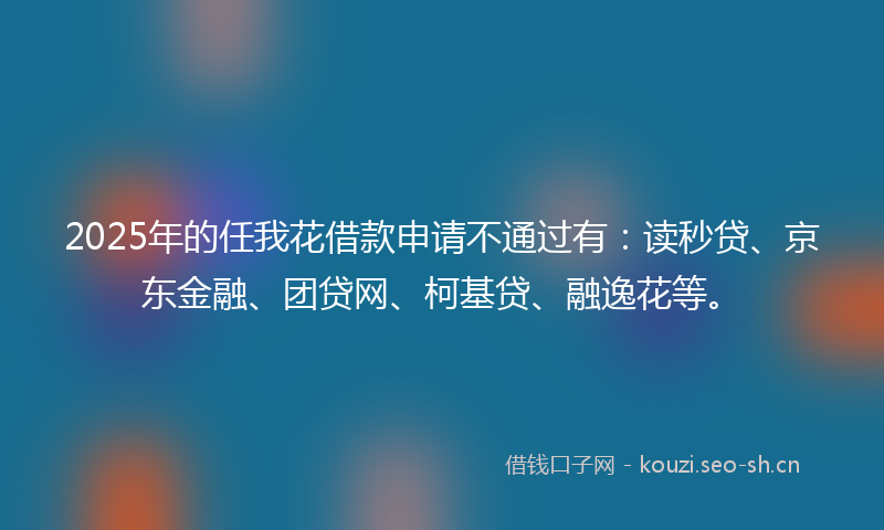 2025年的任我花借款申请不通过有：读秒贷、京东金融、团贷网、柯基贷、融逸花等。