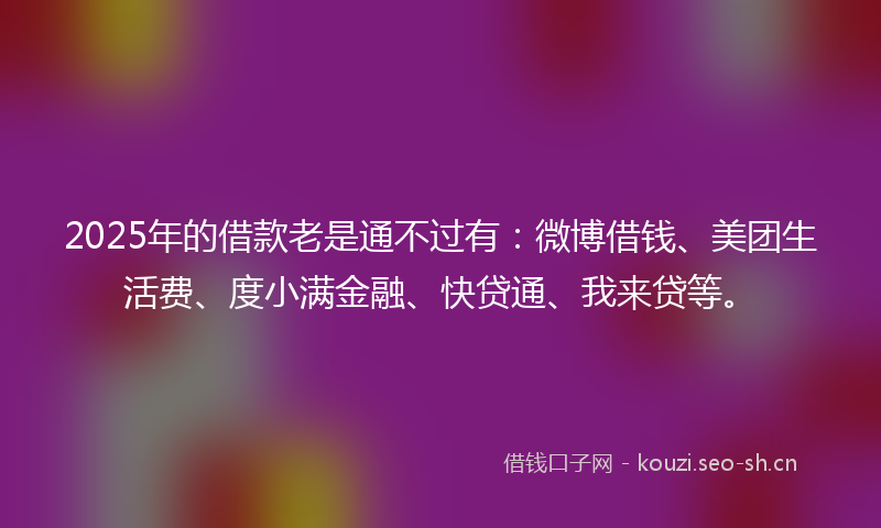 2025年的借款老是通不过有：微博借钱、美团生活费、度小满金融、快贷通、我来贷等。