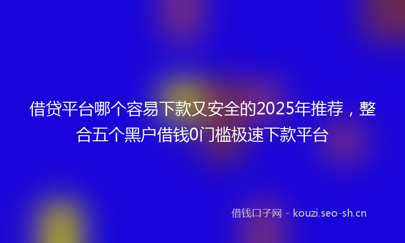 借贷平台哪个容易下款又安全的2025年推荐，整合五个黑户借钱0门槛极速下款平台
