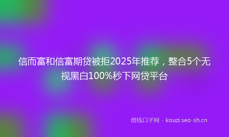 信而富和信富期贷被拒2025年推荐，整合5个无视黑白100%秒下网贷平台