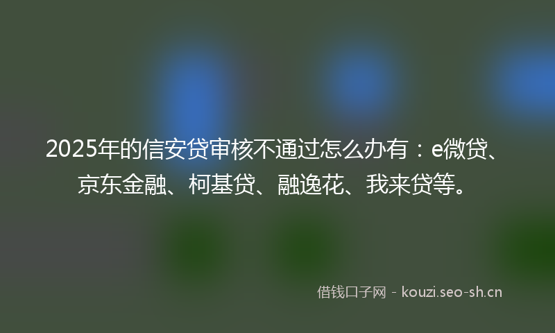 2025年的信安贷审核不通过怎么办有：e微贷、京东金融、柯基贷、融逸花、我来贷等。